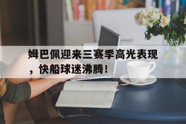 关于姆巴佩迎来三赛季高光表现,快船球迷沸腾!的信息 关于姆巴佩迎来三赛季高光表现,快船球迷沸腾!的信息